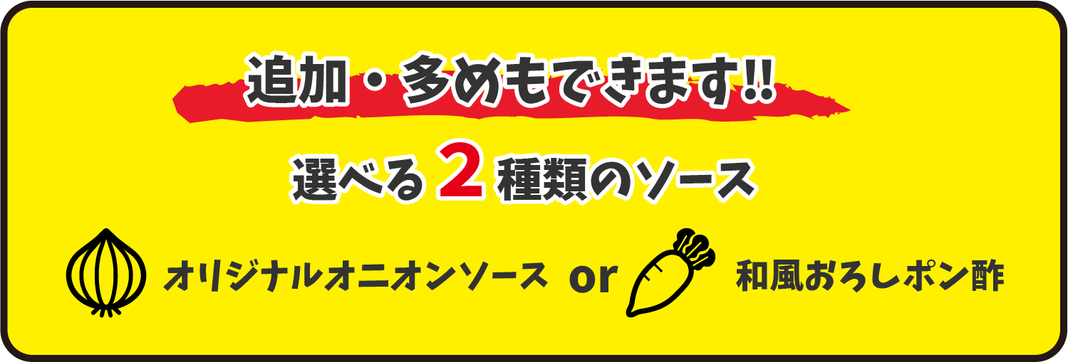 追加、多めもできます！選べる２種のソース。オリジナルオニオンソースor和風おろしポン酢