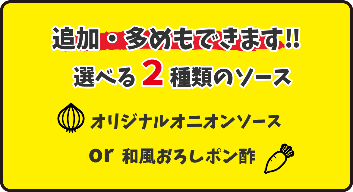 追加、多めもできます！選べる２種のソース。オリジナルオニオンソースor和風おろしポン酢